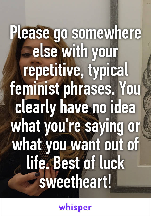 Please go somewhere else with your repetitive, typical feminist phrases. You clearly have no idea what you're saying or what you want out of life. Best of luck sweetheart!