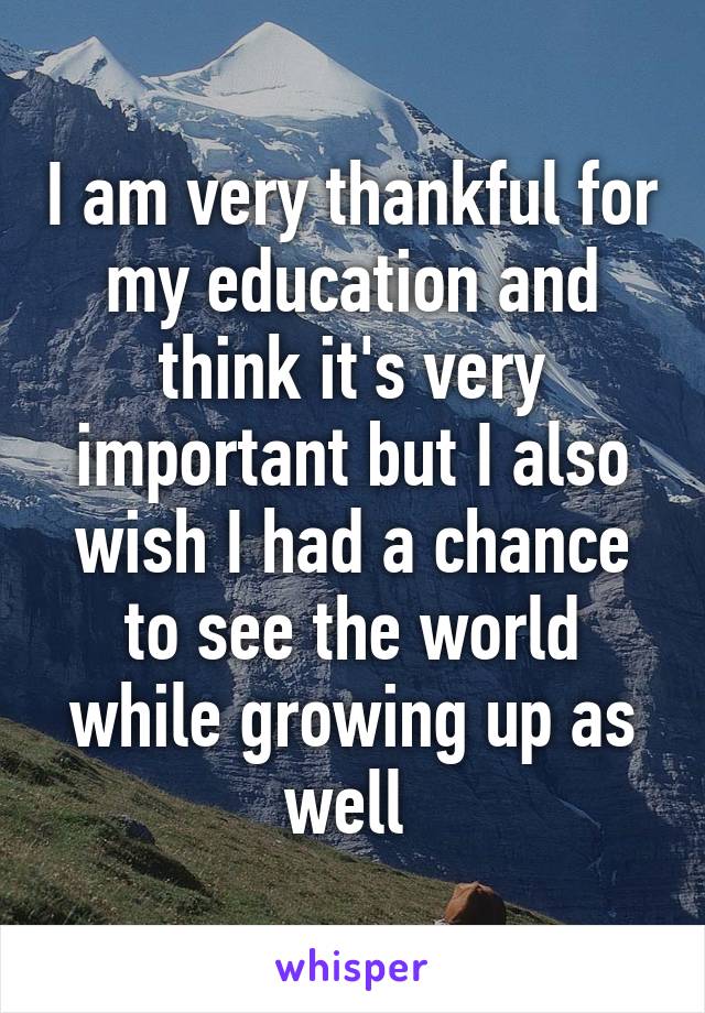 I am very thankful for my education and think it's very important but I also wish I had a chance to see the world while growing up as well 