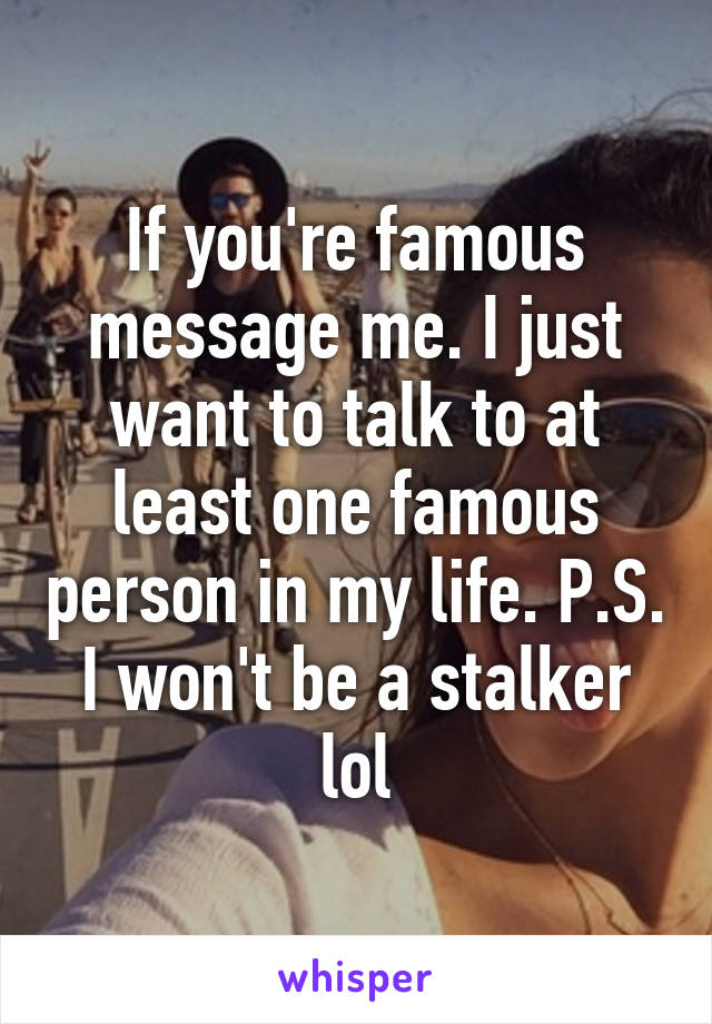 If you're famous message me. I just want to talk to at least one famous person in my life. P.S. I won't be a stalker lol