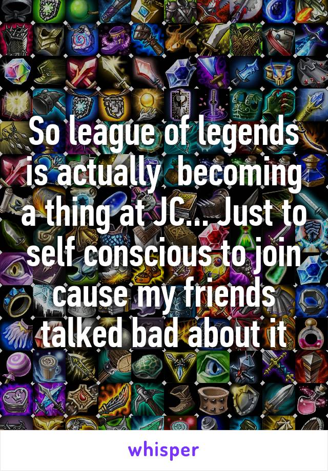 So league of legends is actually  becoming a thing at JC... Just to self conscious to join cause my friends talked bad about it