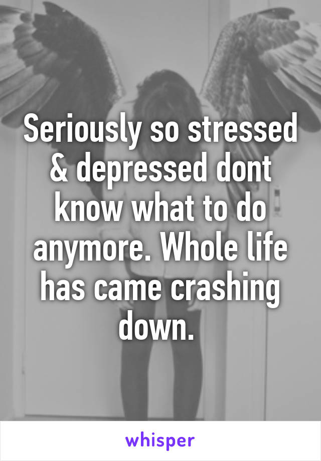 Seriously so stressed & depressed dont know what to do anymore. Whole life has came crashing down. 