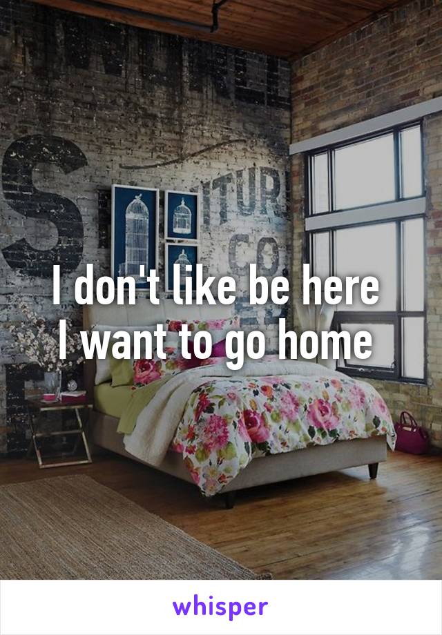 I don't like be here 
I want to go home 