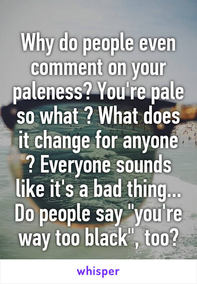 Why do people even comment on your paleness? You're pale so what ? What does it change for anyone ? Everyone sounds like it's a bad thing... Do people say "you're way too black", too?