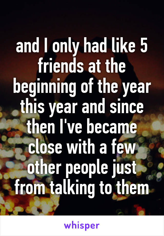 and I only had like 5 friends at the beginning of the year this year and since then I've became close with a few other people just from talking to them