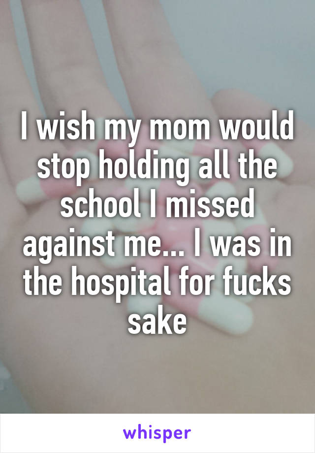 I wish my mom would stop holding all the school I missed against me... I was in the hospital for fucks sake