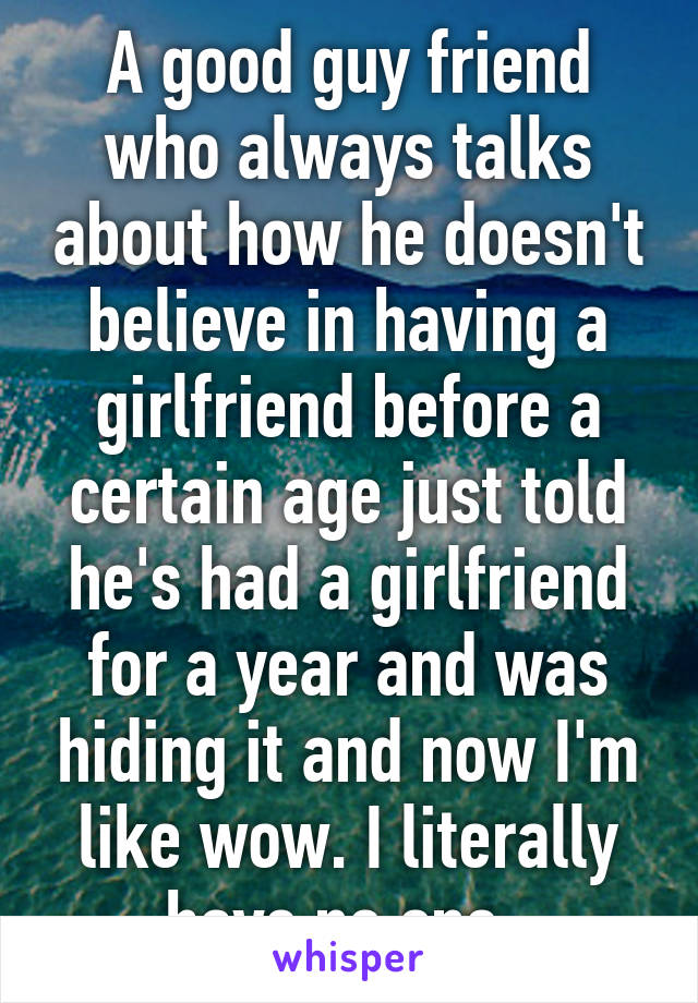 A good guy friend who always talks about how he doesn't believe in having a girlfriend before a certain age just told he's had a girlfriend for a year and was hiding it and now I'm like wow. I literally have no one. 