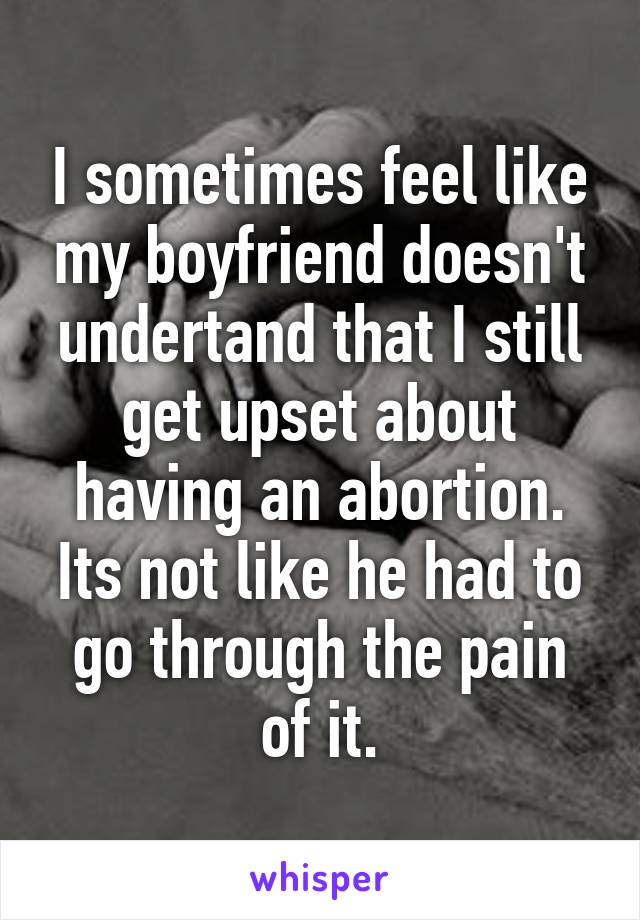 I sometimes feel like my boyfriend doesn't undertand that I still get upset about having an abortion. Its not like he had to go through the pain of it.