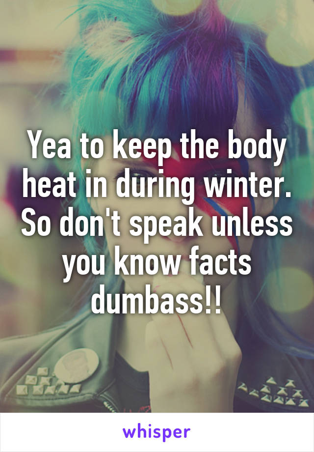 Yea to keep the body heat in during winter. So don't speak unless you know facts dumbass!!