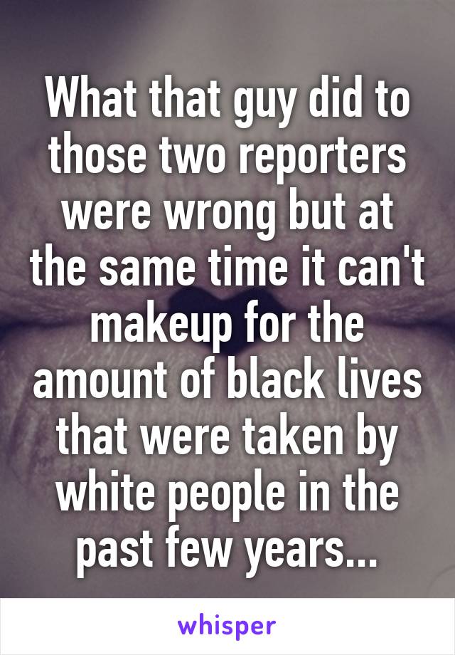 What that guy did to those two reporters were wrong but at the same time it can't makeup for the amount of black lives that were taken by white people in the past few years...