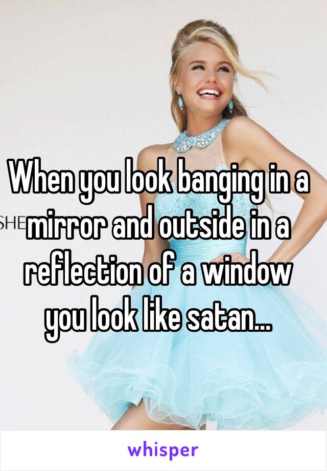 When you look banging in a mirror and outside in a reflection of a window you look like satan...