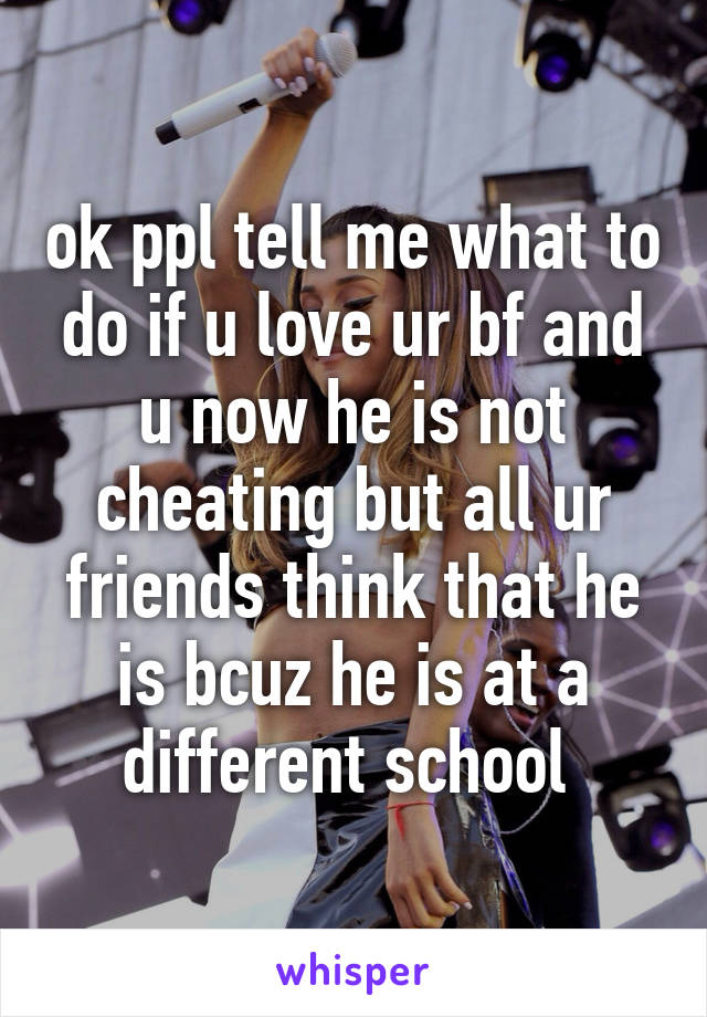 ok ppl tell me what to do if u love ur bf and u now he is not cheating but all ur friends think that he is bcuz he is at a different school 