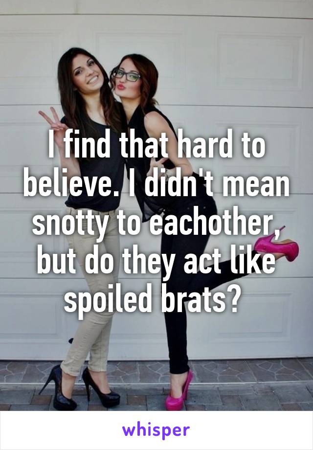 I find that hard to believe. I didn't mean snotty to eachother, but do they act like spoiled brats? 