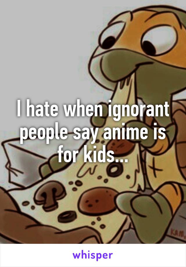 I hate when ignorant people say anime is for kids...