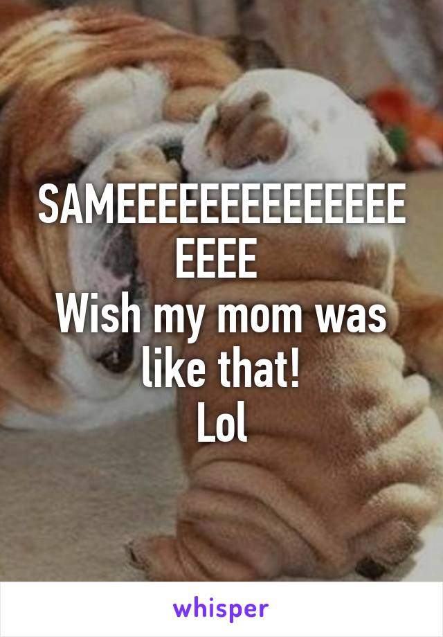 SAMEEEEEEEEEEEEEEEEEE 
Wish my mom was like that!
Lol