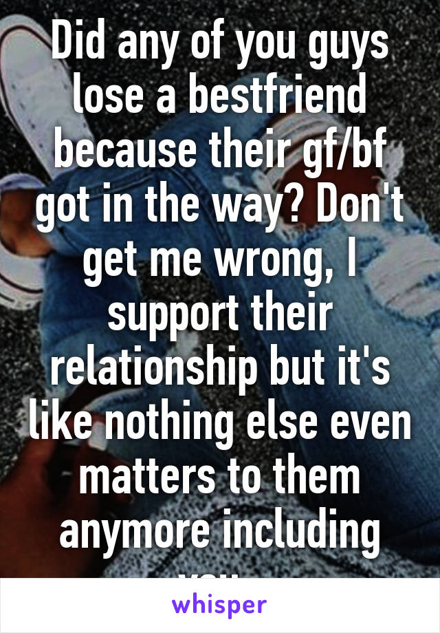 Did any of you guys lose a bestfriend because their gf/bf got in the way? Don't get me wrong, I support their relationship but it's like nothing else even matters to them anymore including you..