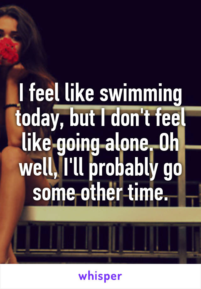 I feel like swimming today, but I don't feel like going alone. Oh well, I'll probably go some other time.