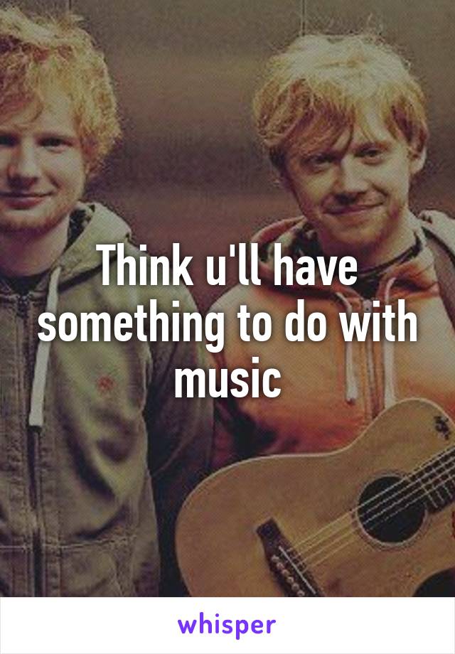 Think u'll have something to do with music