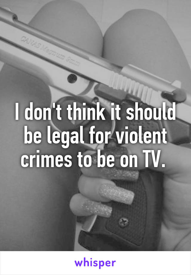 I don't think it should be legal for violent crimes to be on TV. 