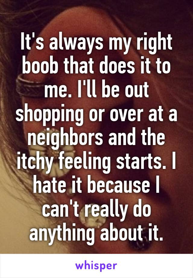 It's always my right boob that does it to me. I'll be out shopping or over at a neighbors and the itchy feeling starts. I hate it because I can't really do anything about it.