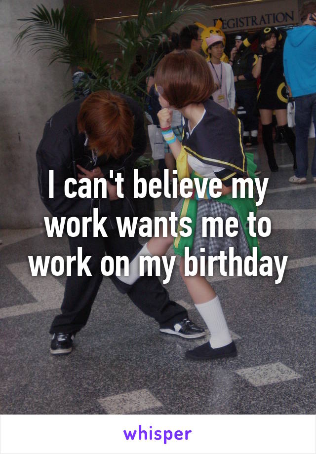 I can't believe my work wants me to work on my birthday