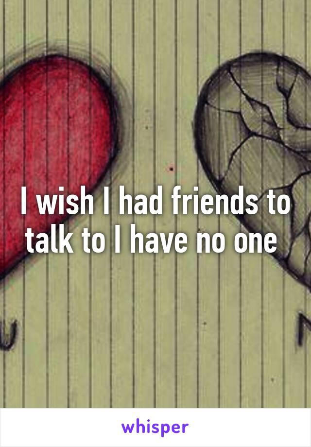 I wish I had friends to talk to I have no one 