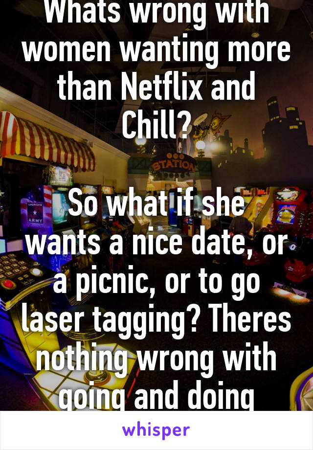 Whats wrong with women wanting more than Netflix and Chill?

So what if she wants a nice date, or a picnic, or to go laser tagging? Theres nothing wrong with going and doing things!