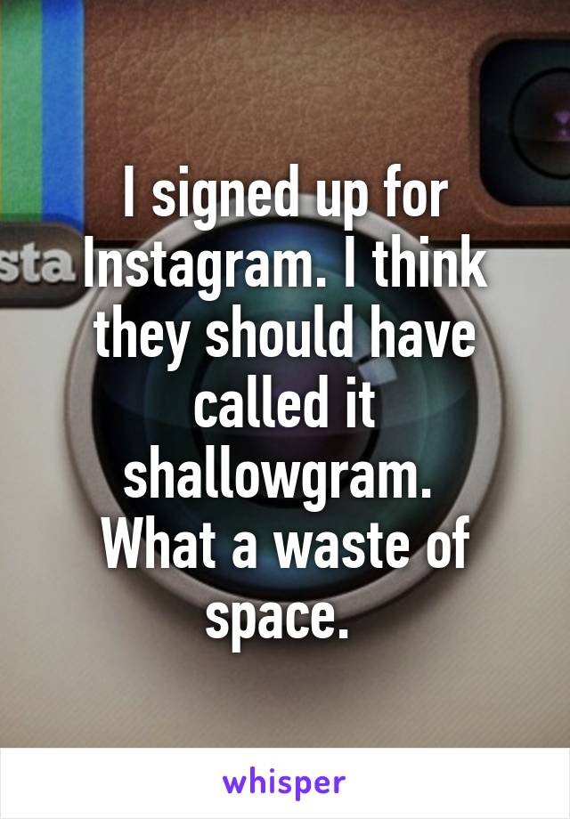 I signed up for Instagram. I think they should have called it shallowgram. 
What a waste of space. 