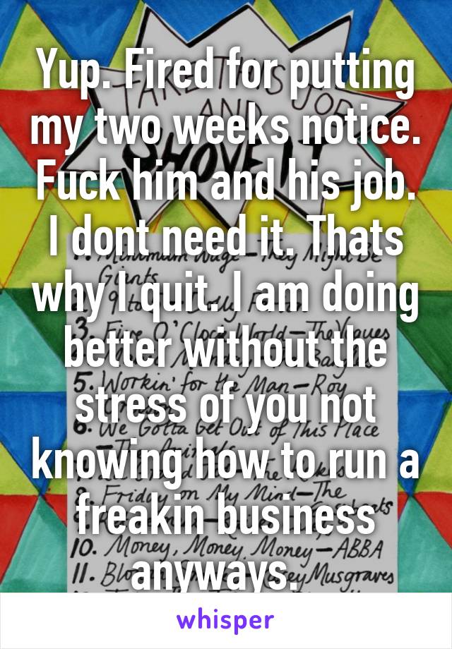 Yup. Fired for putting my two weeks notice. Fuck him and his job. I dont need it. Thats why I quit. I am doing better without the stress of you not knowing how to run a freakin business anyways.  