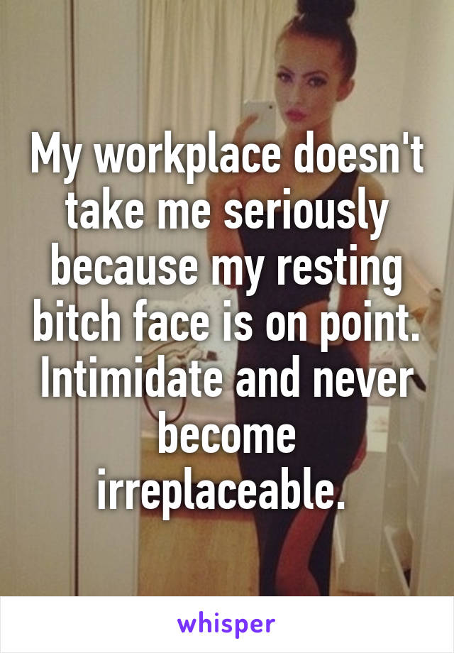 My workplace doesn't take me seriously because my resting bitch face is on point. Intimidate and never become irreplaceable. 