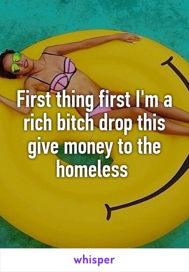 First thing first I'm a rich bitch drop this give money to the homeless 