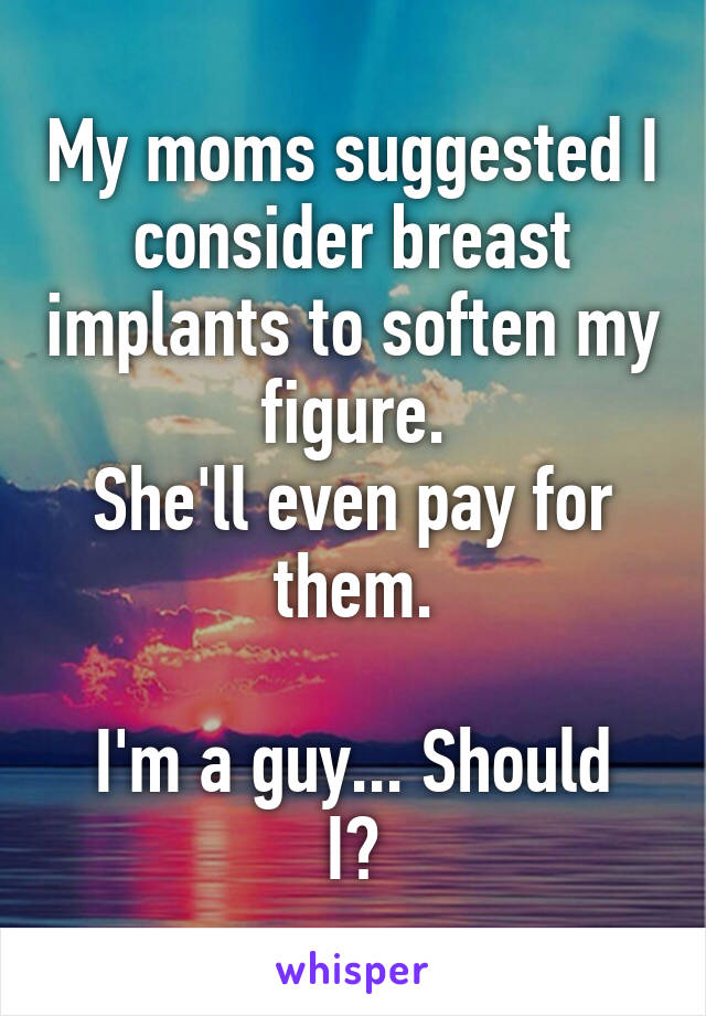 My moms suggested I consider breast implants to soften my figure.
She'll even pay for them.

I'm a guy... Should I?