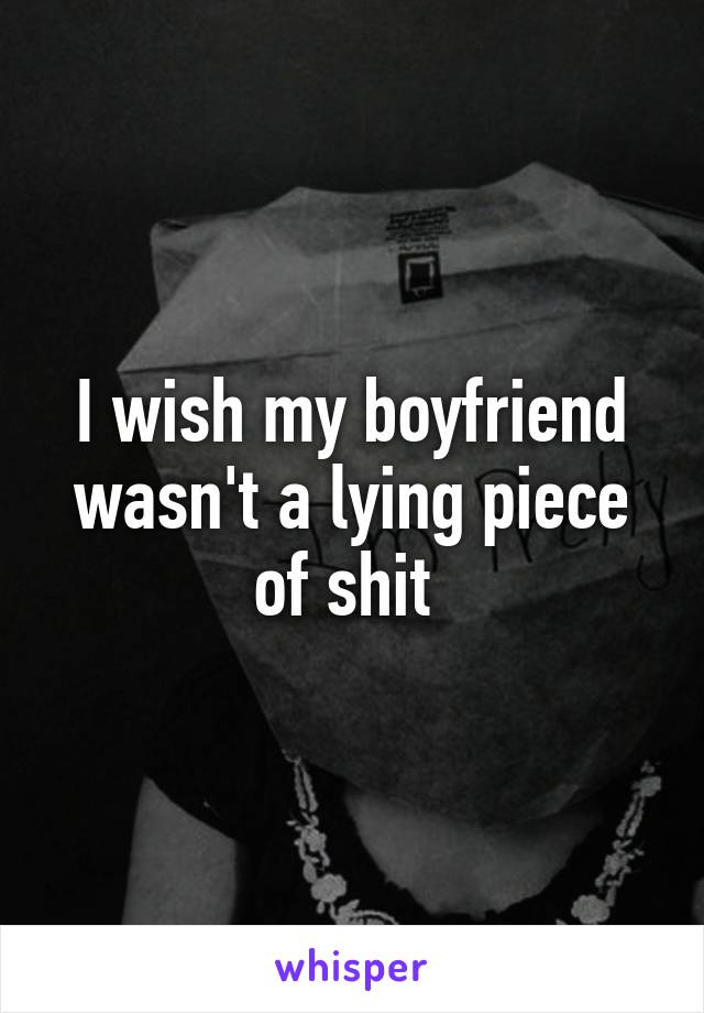 I wish my boyfriend wasn't a lying piece of shit 