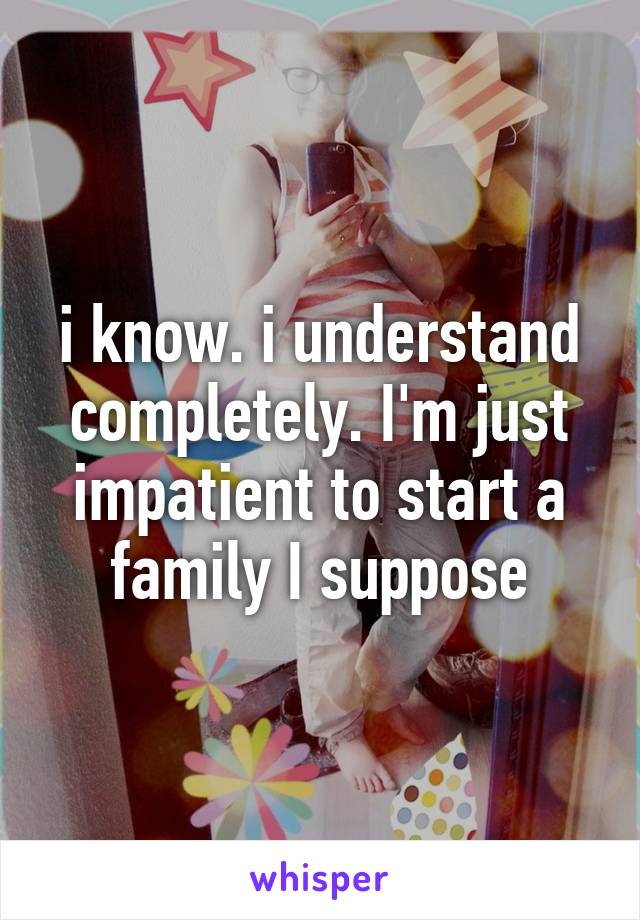 i know. i understand completely. I'm just impatient to start a family I suppose