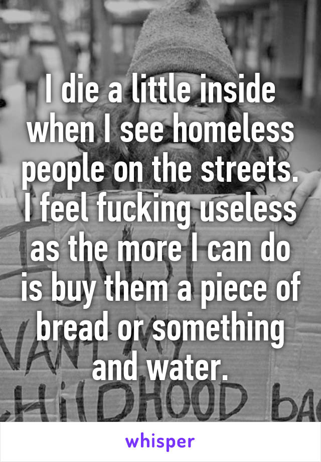 I die a little inside when I see homeless people on the streets. I feel fucking useless as the more I can do is buy them a piece of bread or something and water.