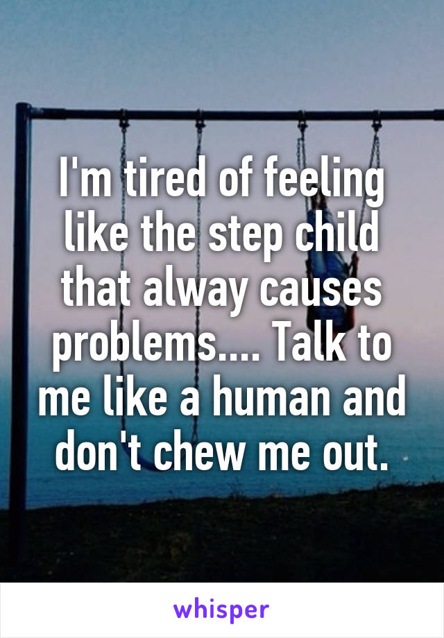 I'm tired of feeling like the step child that alway causes problems.... Talk to me like a human and don't chew me out.