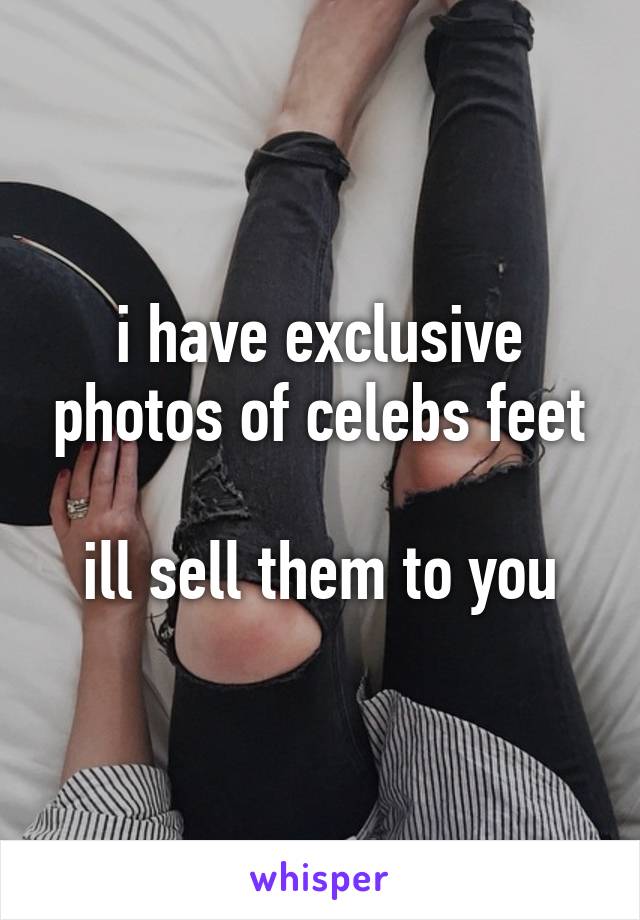 i have exclusive photos of celebs feet

ill sell them to you