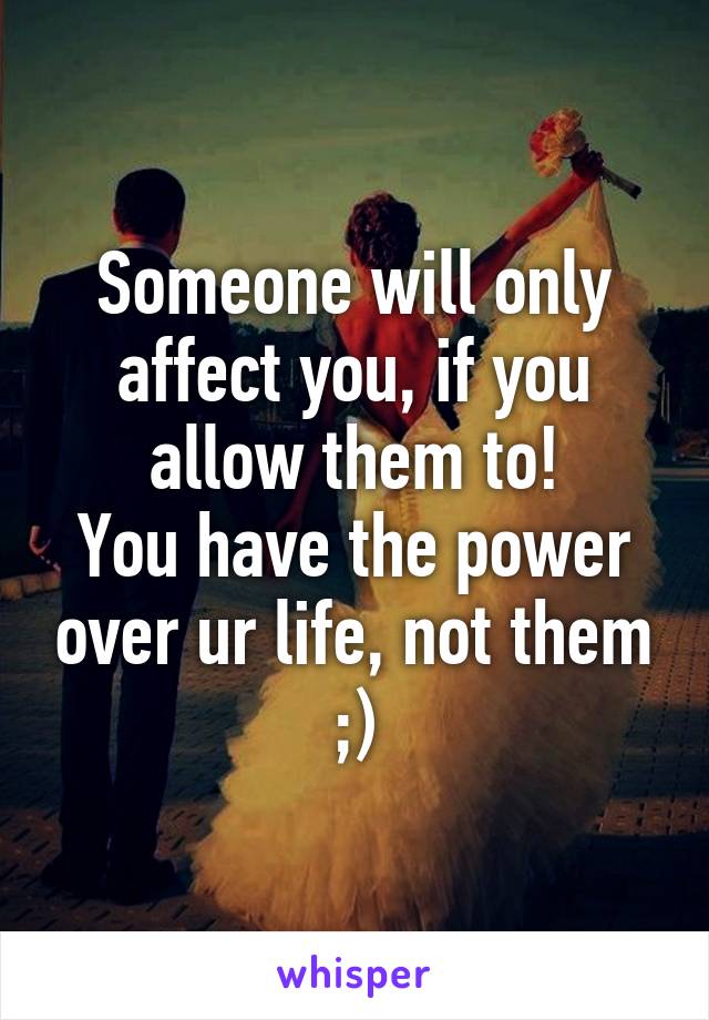 Someone will only affect you, if you allow them to!
You have the power over ur life, not them ;)