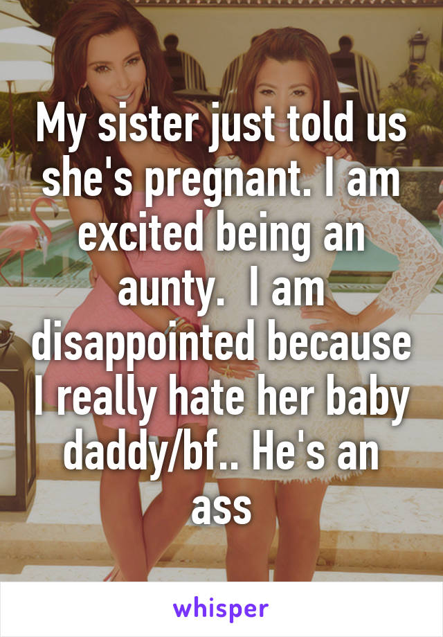 My sister just told us she's pregnant. I am excited being an aunty.  I am disappointed because I really hate her baby daddy/bf.. He's an ass