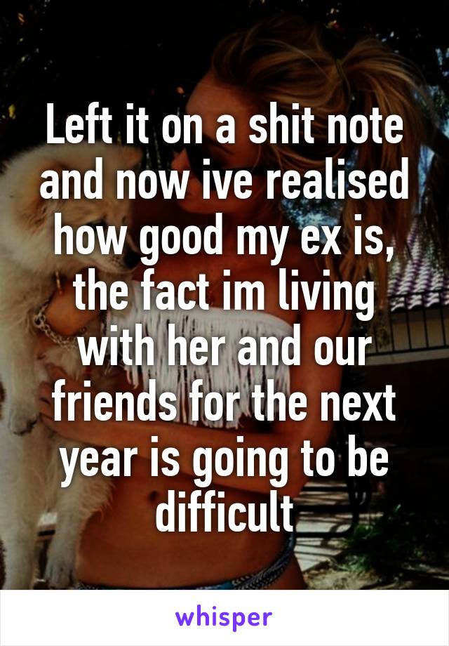 Left it on a shit note and now ive realised how good my ex is, the fact im living with her and our friends for the next year is going to be difficult