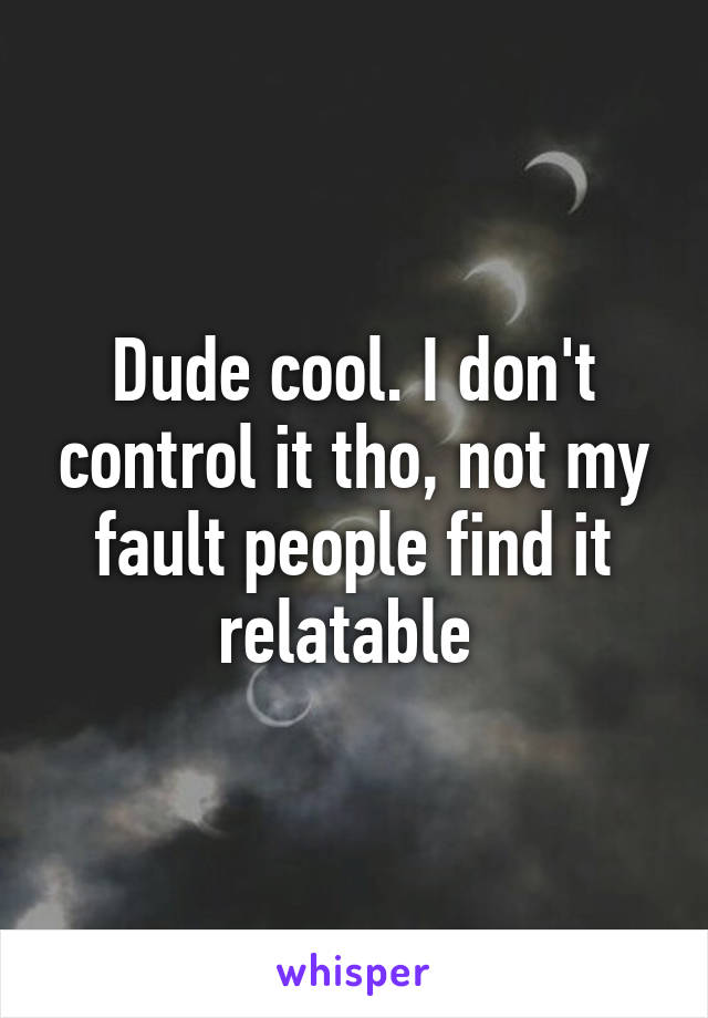 Dude cool. I don't control it tho, not my fault people find it relatable 