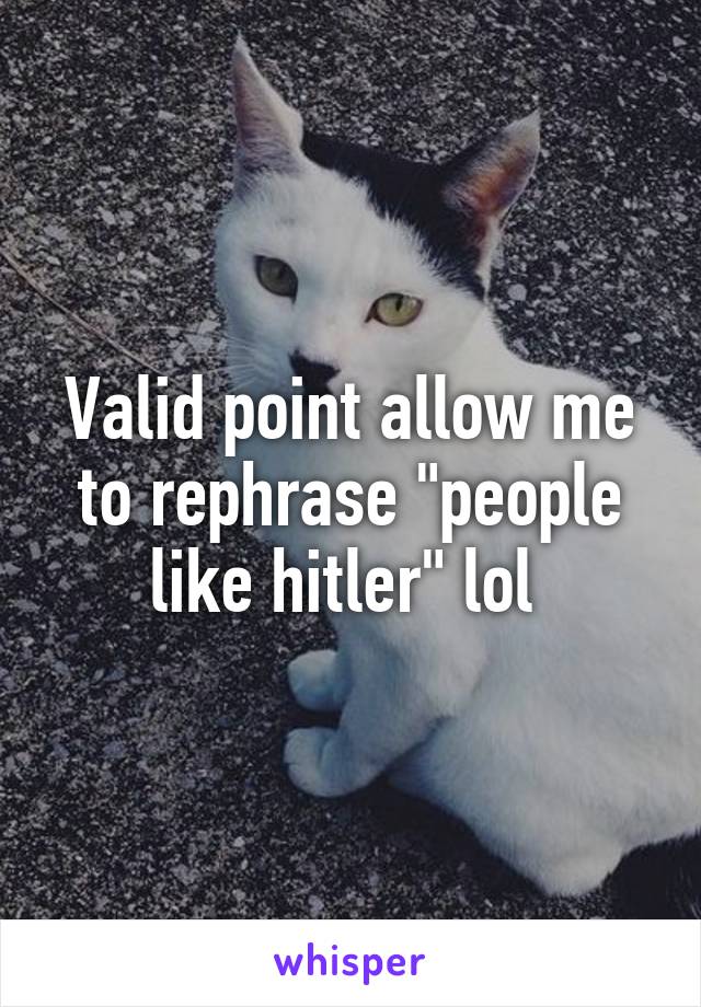 Valid point allow me to rephrase "people like hitler" lol 