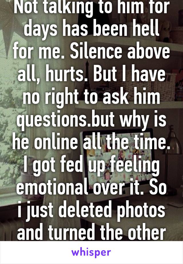 Not talking to him for days has been hell for me. Silence above all, hurts. But I have no right to ask him questions.but why is he online all the time. I got fed up feeling emotional over it. So i just deleted photos and turned the other phone off. 