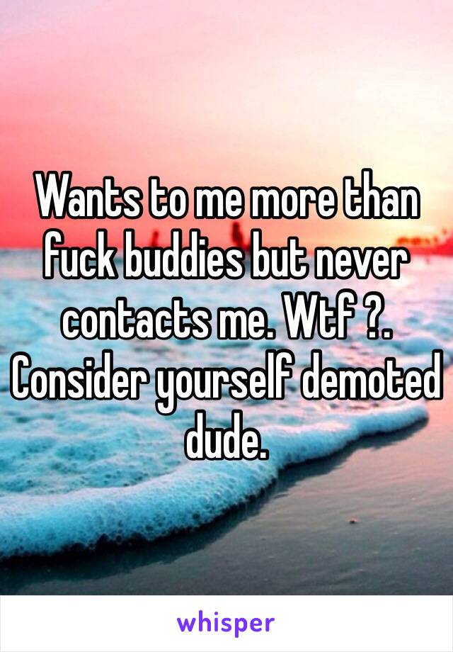 Wants to me more than fuck buddies but never contacts me. Wtf ?. Consider yourself demoted dude. 