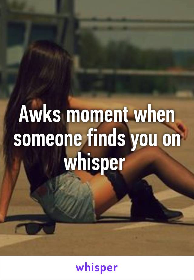 Awks moment when someone finds you on whisper 