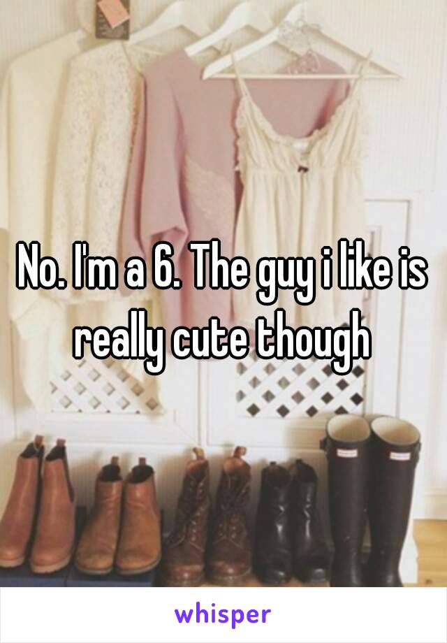 No. I'm a 6. The guy i like is really cute though 