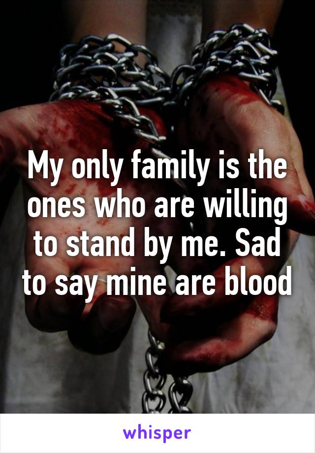 My only family is the ones who are willing to stand by me. Sad to say mine are blood