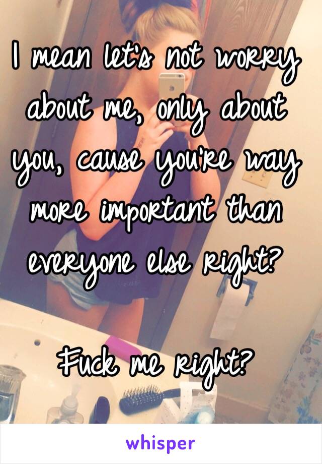 I mean let's not worry about me, only about you, cause you're way more important than everyone else right?

Fuck me right?
