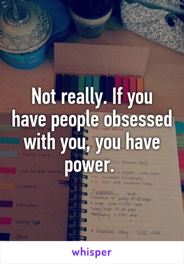 Not really. If you have people obsessed with you, you have power. 