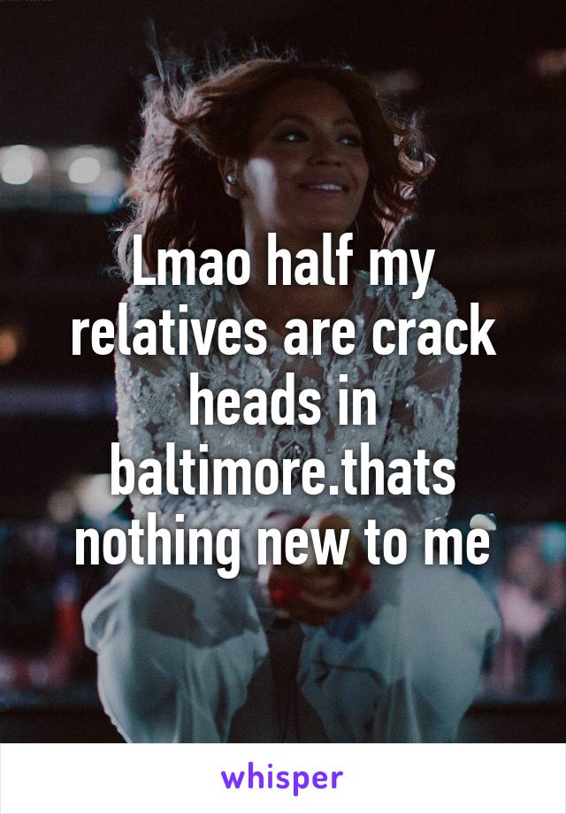 Lmao half my relatives are crack heads in baltimore.thats nothing new to me