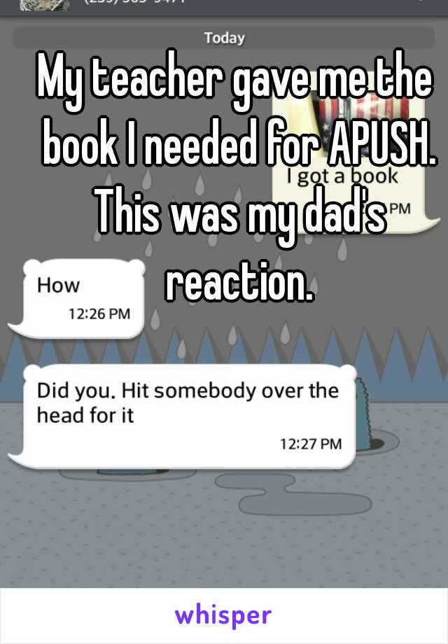 My teacher gave me the book I needed for APUSH. This was my dad's reaction.